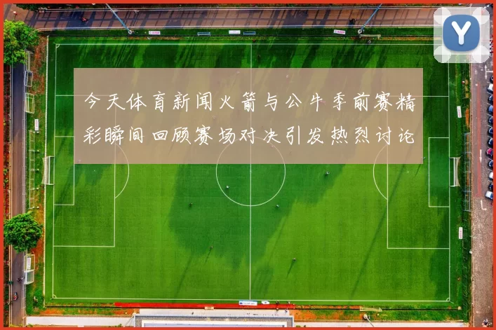 今天体育新闻火箭与公牛季前赛精彩瞬间回顾赛场对决引发热烈讨论