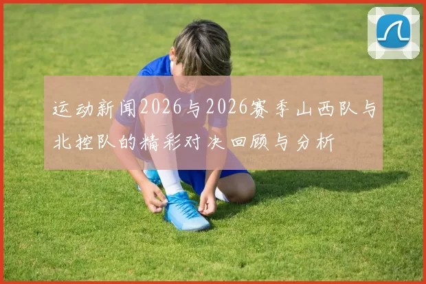 运动新闻2026与2026赛季山西队与北控队的精彩对决回顾与分析