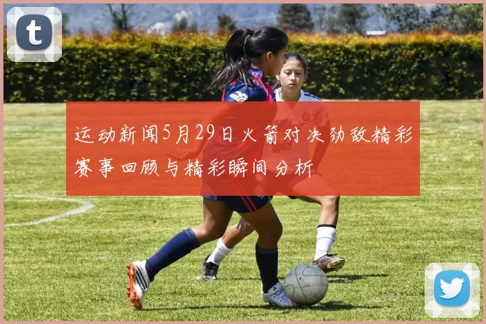 运动新闻5月29日火箭对决劲敌精彩赛事回顾与精彩瞬间分析