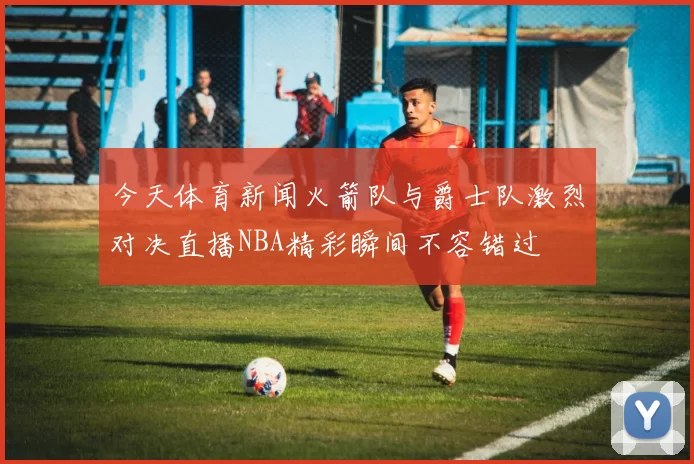今天体育新闻火箭队与爵士队激烈对决直播NBA精彩瞬间不容错过