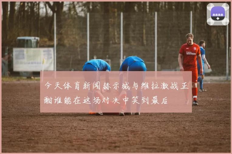 今天体育新闻赫示城与维拉激战正酣谁能在这场对决中笑到最后