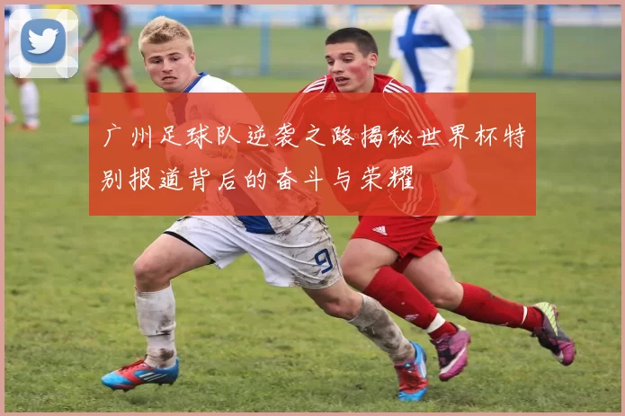 广州足球队逆袭之路揭秘世界杯特别报道背后的奋斗与荣耀