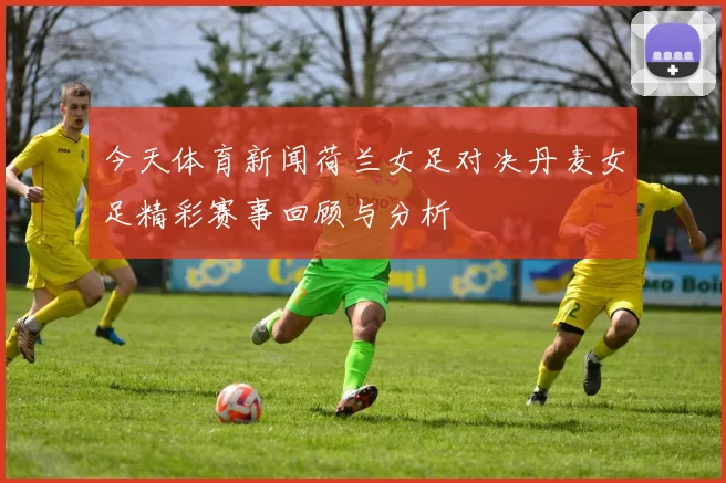 今天体育新闻荷兰女足对决丹麦女足精彩赛事回顾与分析
